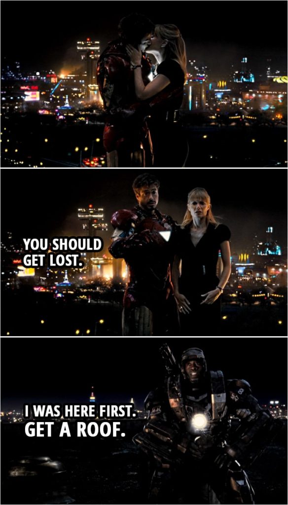 Quote from Iron Man 2 (2010) | Pepper Potts: I'll handle the transition. It'll be smooth. Tony Stark: Okay. What about the press? Because you only had the job for a week. That's gonna seem... Pepper Potts: Well, with you it's like dog years. Tony Stark: I know. Pepper Potts: I mean, it's like the Presidency... (They kiss) Tony Stark: Weird. Pepper Potts: No, it's not weird. Tony Stark: It's okay, right? Pepper Potts: Yeah. Tony Stark: Run that by me again. Rhodey: I think it was weird. You guys look like two seals fighting over a grape. Pepper Potts: I had just quit, actually. Tony Stark: Yeah, so we're not... Rhodey: You don't have to do that. I heard the whole thing. Tony Stark: You should get lost. Rhodey: I was here first. Get a roof. Tony Stark: I thought you were out of one-liners. Rhodey: That's the last one.