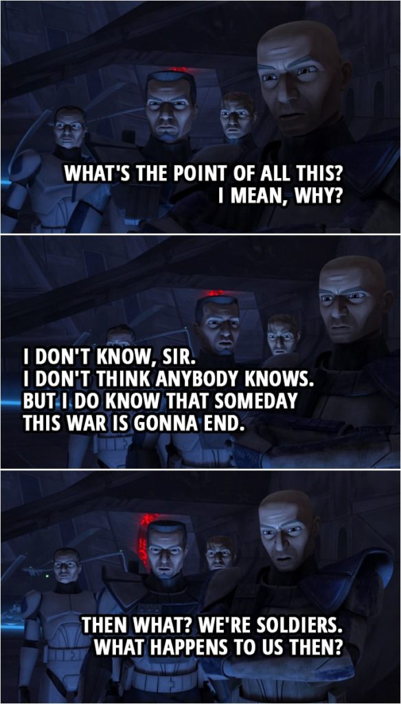 Quote from Star Wars: The Clone Wars 4x10 | Fives: We did it. We took Umbara. Captain Rex: What's the point of all this? I mean, why? Fives: I don't know, sir. I don't think anybody knows. But I do know that someday this war is gonna end. Captain Rex: Then what? We're soldiers. What happens to us then?