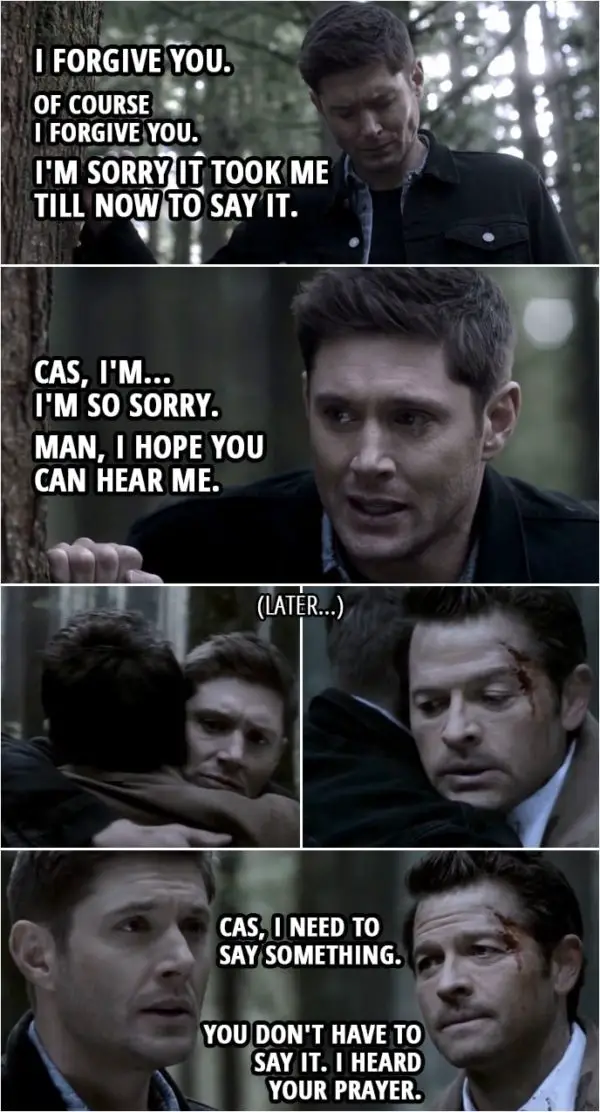Quote from Supernatural 15x09 | Dean Winchester: Cas, I hope you can hear me... that wherever you are, it's not too late. I should've stopped you. You're my best friend, but I just let you go. 'Cause it was easier than admitting I was wrong. I... I don't know why I get so angry. I just know... I know that it's... i- it's just always been there. And when things go bad, it just... it comes out. And I can't... I can't stop it. No matter how... how bad I want to, I just can't stop it. And... And I... I forgive you. Of course I forgive you. I'm sorry it took me so long... I'm sorry it took me till now to say it. Cas, I'm... I'm so sorry. Man, I hope you can hear me. I hope you can hear me. (After Dean finds Cas...) Dean Winchester: Cas, I need to say something. Castiel: You don't have to say it. I heard your prayer.