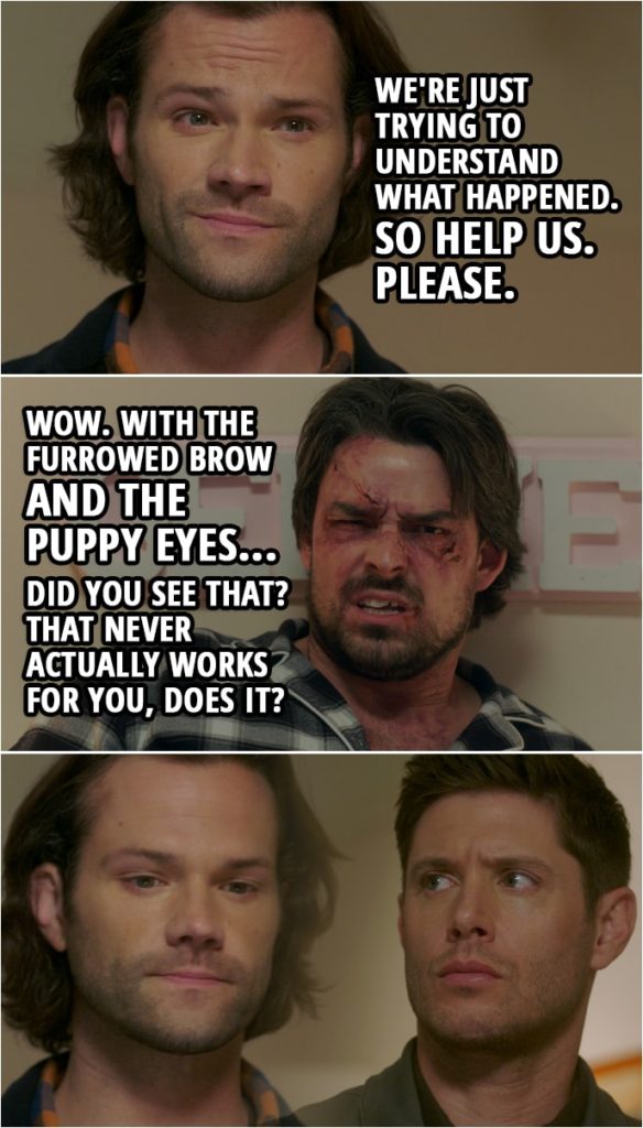 Quote from Supernatural 15x10 | Sam Winchester: Now, we're just trying to understand what happened. So help us. Please. Brad: Wow. I mean, wow. With the furrowed brow and the puppy eyes... Did you see that? That never actually works for you, does it?