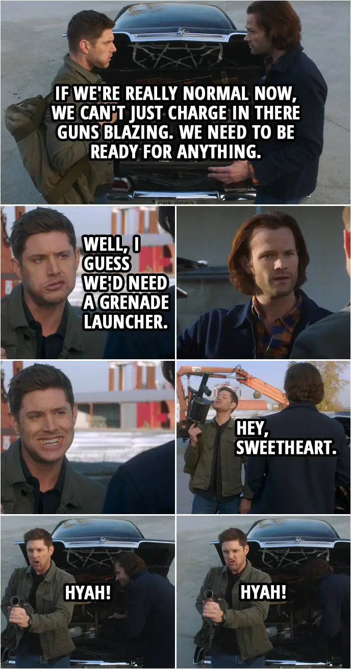 Quote from Supernatural 15x10 | Sam Winchester: Dude, if Garth was right, if we're really normal now, we can't just charge in there guns blazing. We need to be ready for anything. Dean Winchester: Well, I guess we'd need a grenade launcher. Hey, sweetheart. I don't think we've used that .38 in about four years. (pretends to shoot it) Hyah! Hyah!