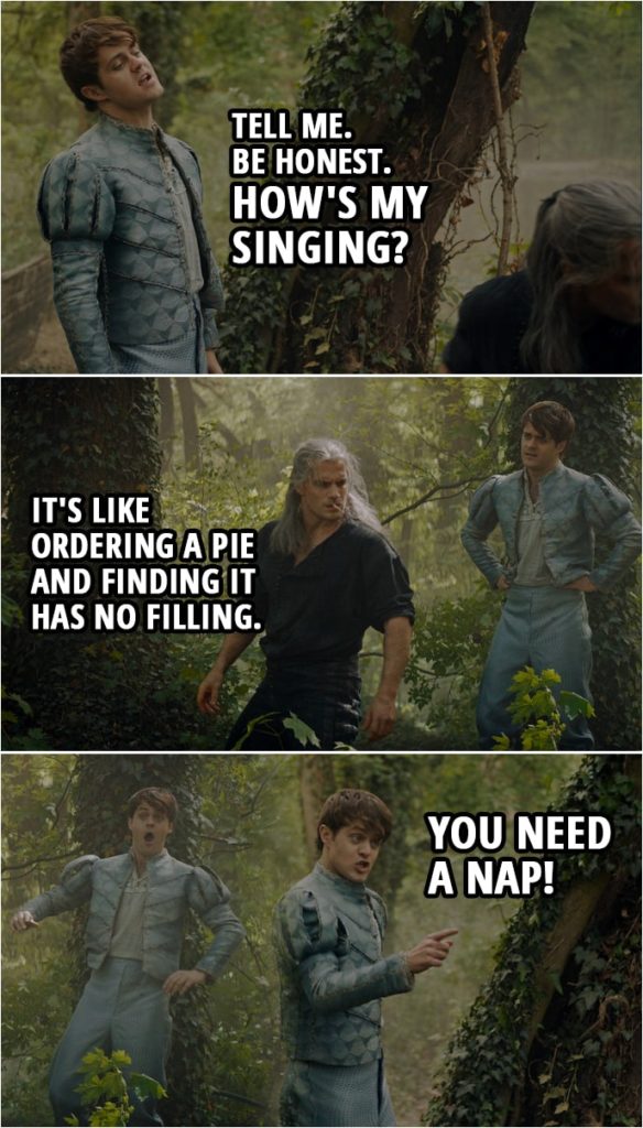 Quote from The Witcher 1x05 | Geralt: Did you sing to her before she left? Jaskier: I did, actually, and she... Why, what are you implying? Oh... We are so having this conversation. Come on, Geralt. Tell me. Be honest. How's my singing? Geralt: It's like ordering a pie and finding it has no filling. Jaskier: You need a nap!
