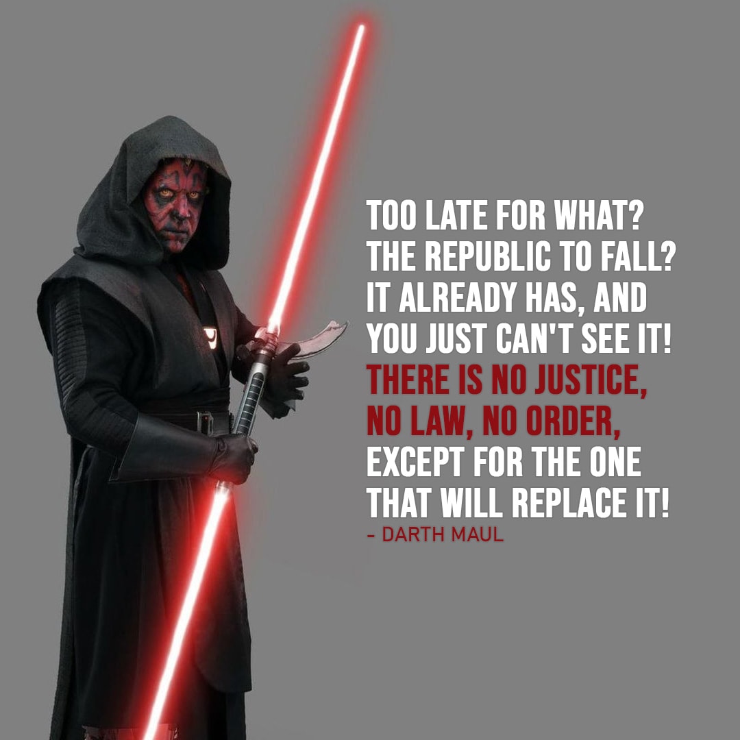 One of the best quotes by Darth Maul from the Star Wars Universe | “Too late for what? The Republic to fall? It already has, and you just can’t see it! There is no justice, no law, no order, except for the one that will replace it!” (to Ahsoka, Star Wars: The Clone Wars – Ep. 7×10)