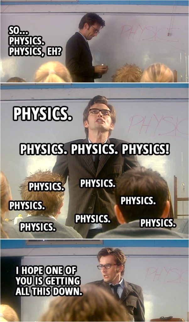 Quote from Doctor Who 2x03 | (Doctor is teaching a class...) Doctor: So... physics. Physics, eh? Physics. Physics. Physics! Physics. Physics. Physics. Physics. Physics. Physics. Physics. I hope one of you is getting all this down.