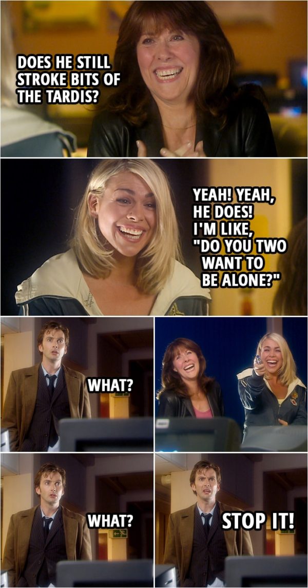 Quote from Doctor Who 2x03 | Rose Tyler: With you, did he do that thing where he'd explain something at like 90 miles per hour, and you'd go, "What?" and he'd look at you like you'd just dribbled on your shirt? Sarah Jane: All the time. Does he still stroke bits of the Tardis? Rose Tyler: Yeah! Yeah, he does! I'm like, "Do you two want to be alone?" (Sarah and Rose can't stop laughing...) Doctor: How's it going? What? Listen, I need to find out what's programmed inside these. What? Stop it.
