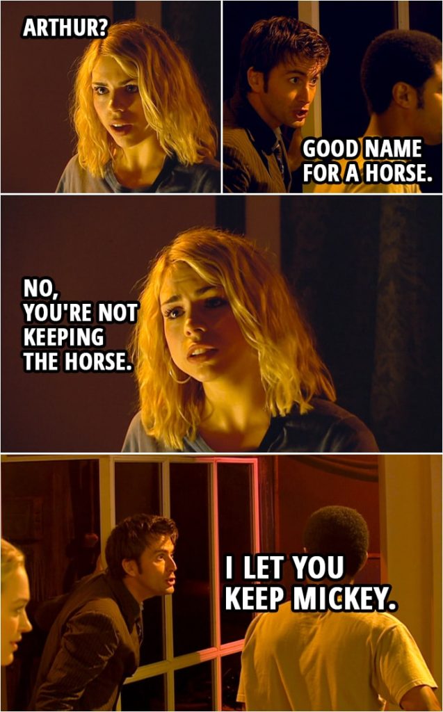 Quote from Doctor Who 2x04 | Doctor: Rose, take Mickey and Arthur, get after it, follow it. Don't approach it, just watch what it does. Rose Tyler: Arthur? Doctor: Good name for a horse. Rose Tyler: No, you're not keeping the horse. Doctor: I let you keep Mickey. Now go, go, go!