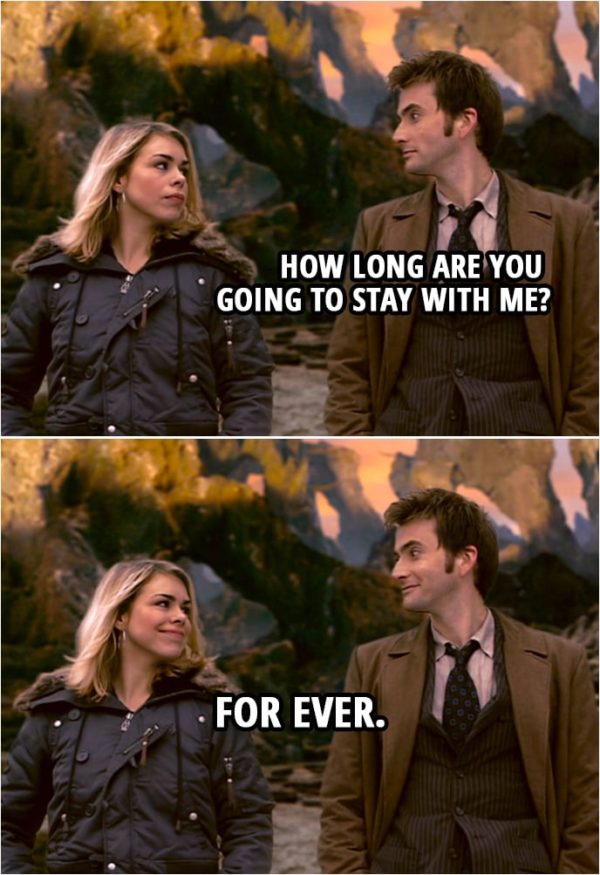 Quote from Doctor Who 2x12 | Doctor: How long are you going to stay with me? Rose Tyler: For ever.