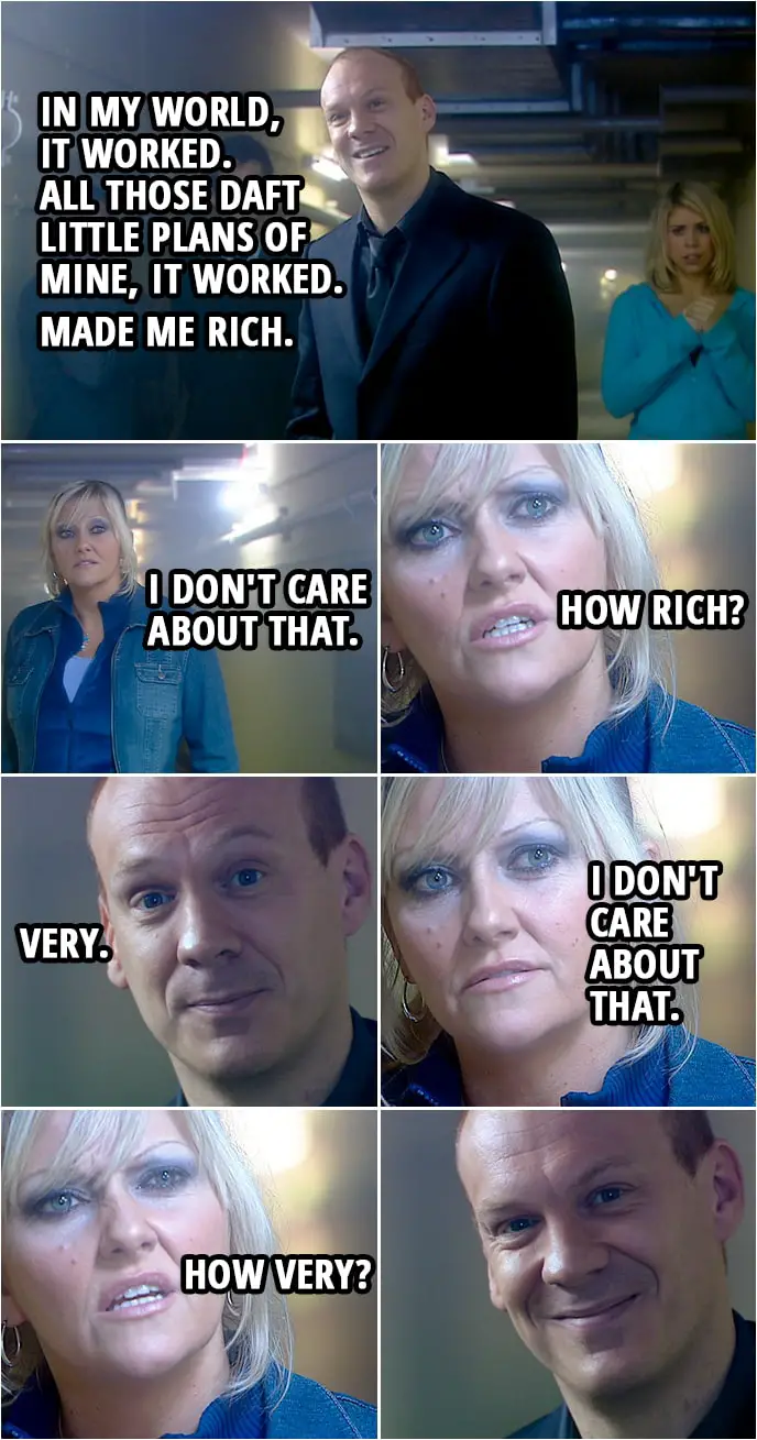 Quote from Doctor Who 2x13 | Pete Tyler: In my world, it worked. All those daft little plans of mine, it worked. Made me rich. Jackie Tyler: I don't care about that. How rich? Pete Tyler: Very. Jackie Tyler: I don't care about that. How very?