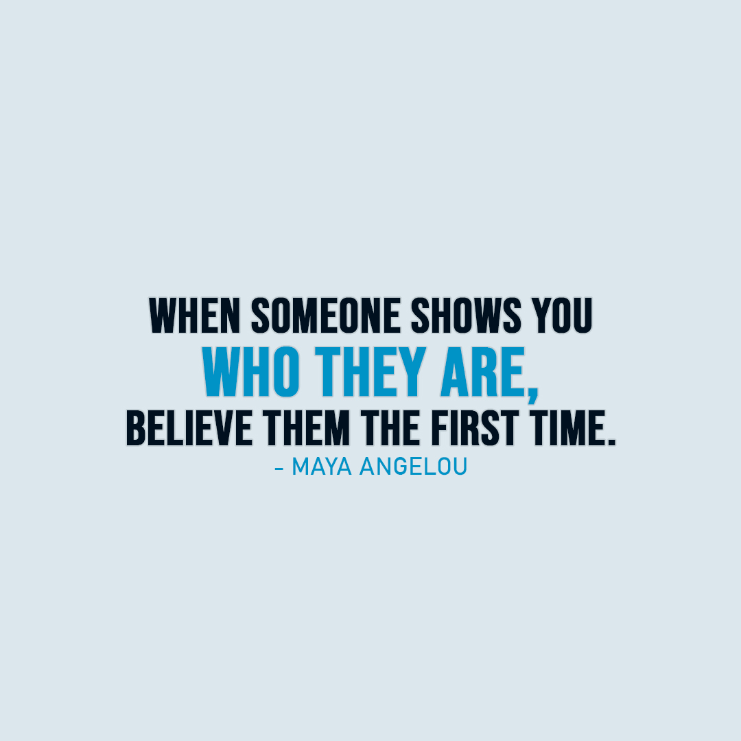 Famous Quote | When someone shows you who they are, believe them the first time. - Maya Angelou