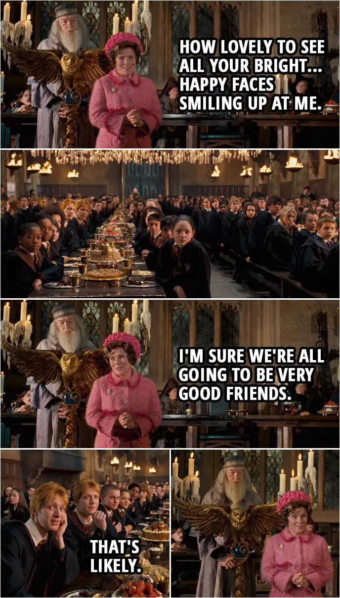 Quote from Harry Potter and the Order of the Phoenix (2007) | Dolores Umbridge: Thank you, headmaster, for those kind words of welcome. And how lovely to see all your bright... happy faces smiling up at me. I'm sure we're all going to be very good friends. Fred and George Weasley: That's likely.