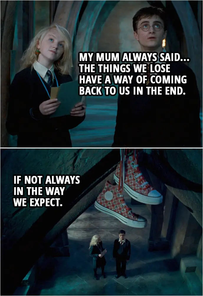 Quote from Harry Potter and the Order of the Phoenix (2007) | Harry Potter: Are you sure you don't want any help looking? Luna Lovegood: That's all right. Anyway, my mum always said... the things we lose have a way of coming back to us in the end. If not always in the way we expect.