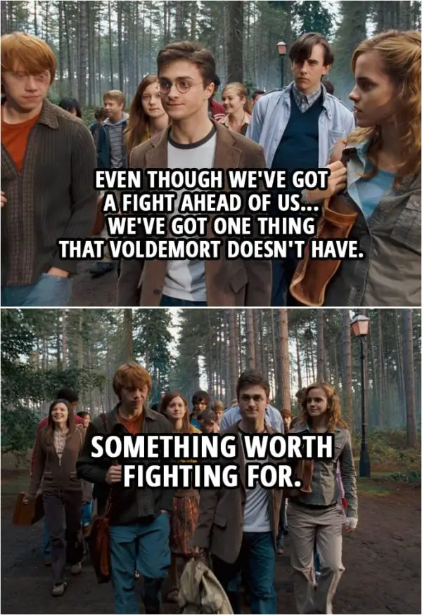 Quote from Harry Potter and the Order of the Phoenix (2007) | Harry Potter: I've been thinking about something Dumbledore said to me. Hermione Granger: What's that? Harry Potter: That even though we've got a fight ahead of us... we've got one thing that Voldemort doesn't have. Ron Weasley: Yeah? Harry Potter: Something worth fighting for.