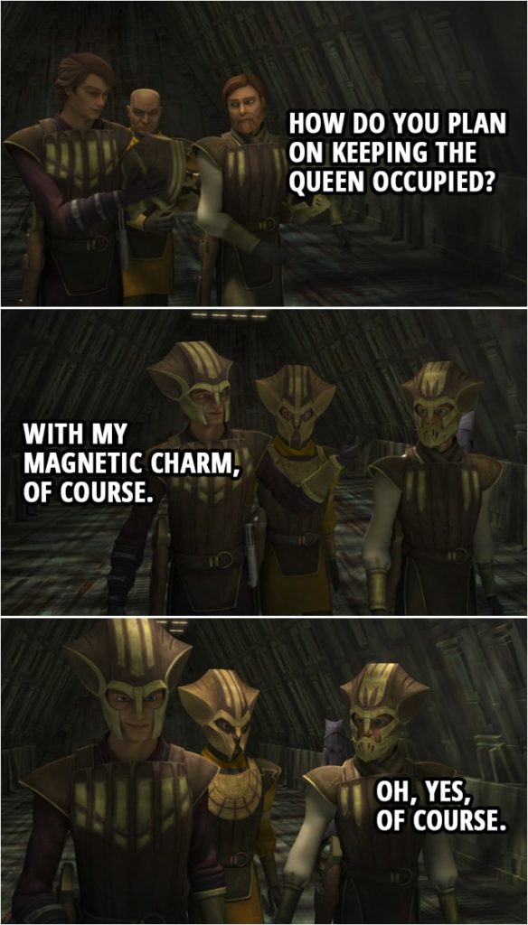 Quote from Star Wars: The Clone Wars 4x12 | Obi-Wan Kenobi: How do you plan on keeping the Queen occupied? Anakin Skywalker: With my magnetic charm, of course. Obi-Wan Kenobi: Oh, yes, of course.