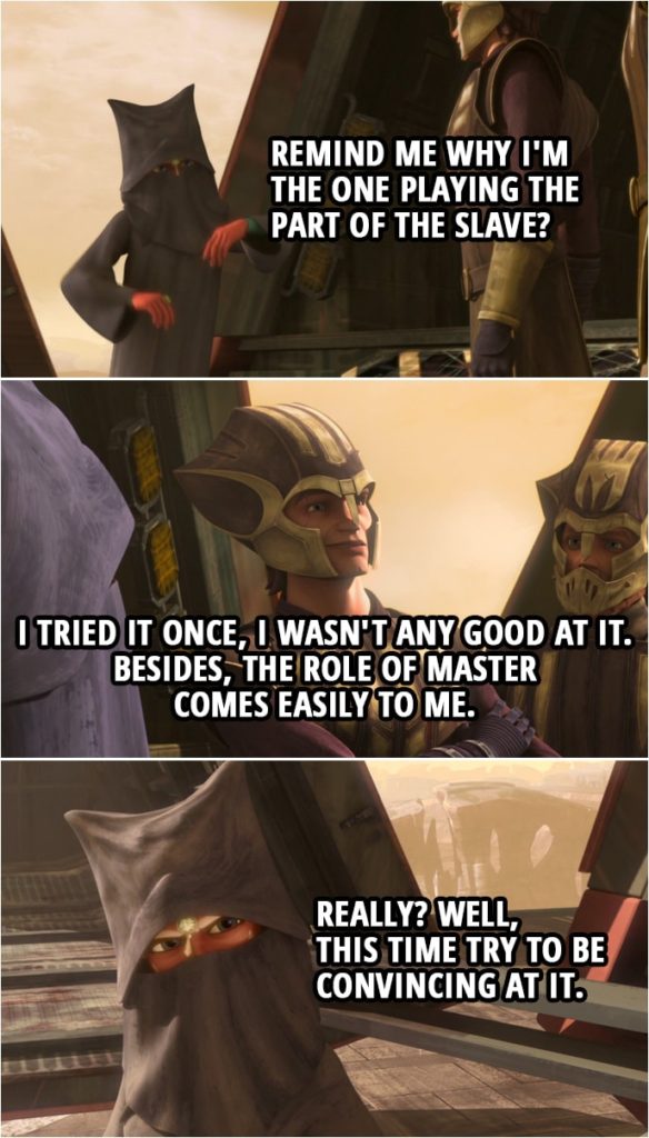 Quote from Star Wars: The Clone Wars 4x12 | Ahsoka Tano: Remind me why I'm the one playing the part of the slave? Anakin Skywalker: I tried it once, I wasn't any good at it. Besides, the role of master comes easily to me. Ahsoka Tano: Really? Well, this time try to be convincing at it.