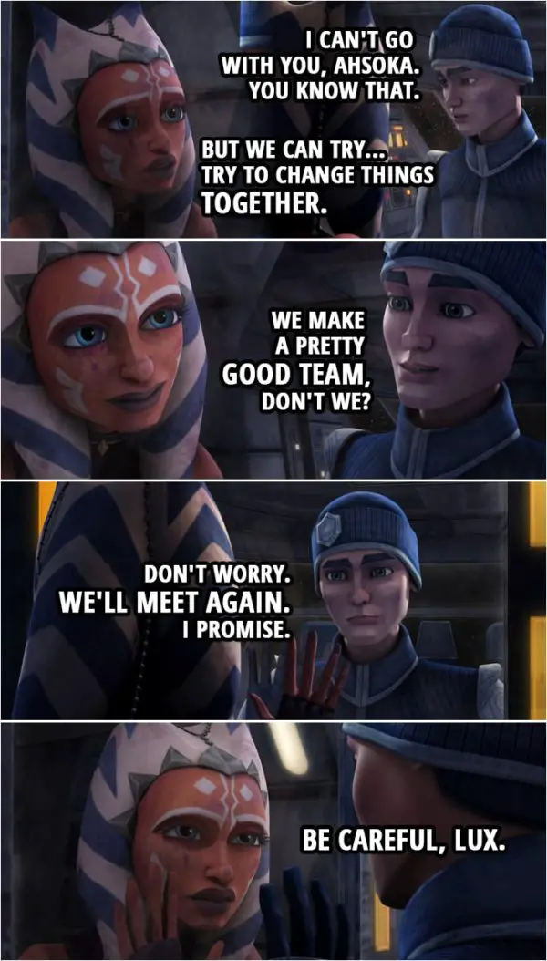Quote from Star Wars: The Clone Wars 4x14 | Ahsoka Tano: Lux. Lux, what are you doing? Lux Bonteri: I can't go with you, Ahsoka. You know that. Ahsoka Tano: But we can try... Try to change things together. Lux Bonteri: We make a pretty good team, don't we? Don't worry. We'll meet again. I promise. Ahsoka Tano: Be careful, Lux.