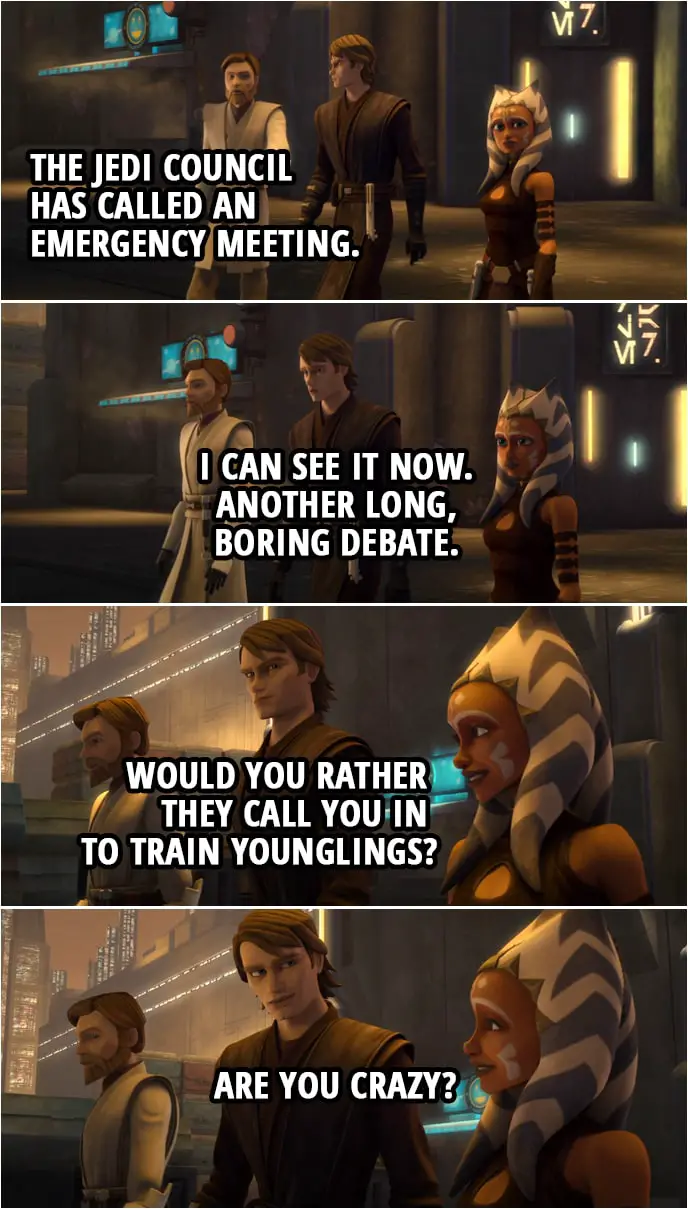 Quote from Star Wars: The Clone Wars 4x15 | Anakin Skywalker: So what's the big rush? Obi-Wan Kenobi: The Jedi Council has called an emergency meeting. Anakin Skywalker: I can see it now. Another long, boring debate. Ahsoka Tano: Would you rather they call you in to train younglings? Anakin Skywalker: Are you crazy?