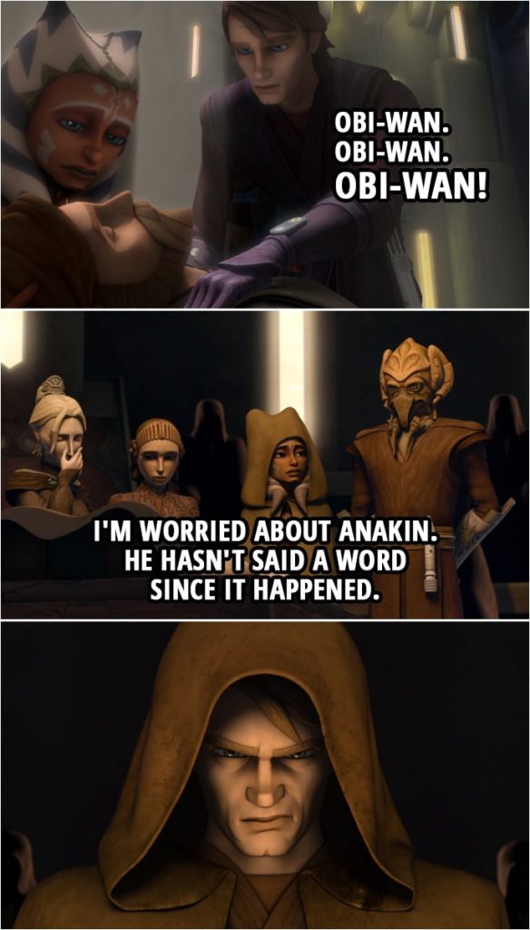 Quote from Star Wars: The Clone Wars 4x15 | (Obi-Wan gets shot and "dies"...) Anakin Skywalker: How is he? Obi-Wan. Obi-Wan. Obi-Wan! (At Obi-Wan's funeral...) Ahsoka Tano (to Plo Koon): I'm worried about Anakin. He hasn't said a word since it happened.