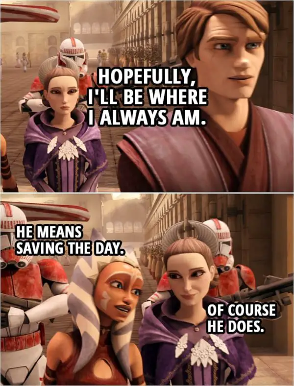 Quote from Star Wars: The Clone Wars 4x18 | Anakin Skywalker: If there's trouble, Ahsoka will get you, the Queen, and the rest of your staff to safety. Padmé Amidala: What about you? Anakin Skywalker: Hopefully, I'll be where I always am. Ahsoka Tano: He means saving the day. Padmé Amidala: Of course he does.