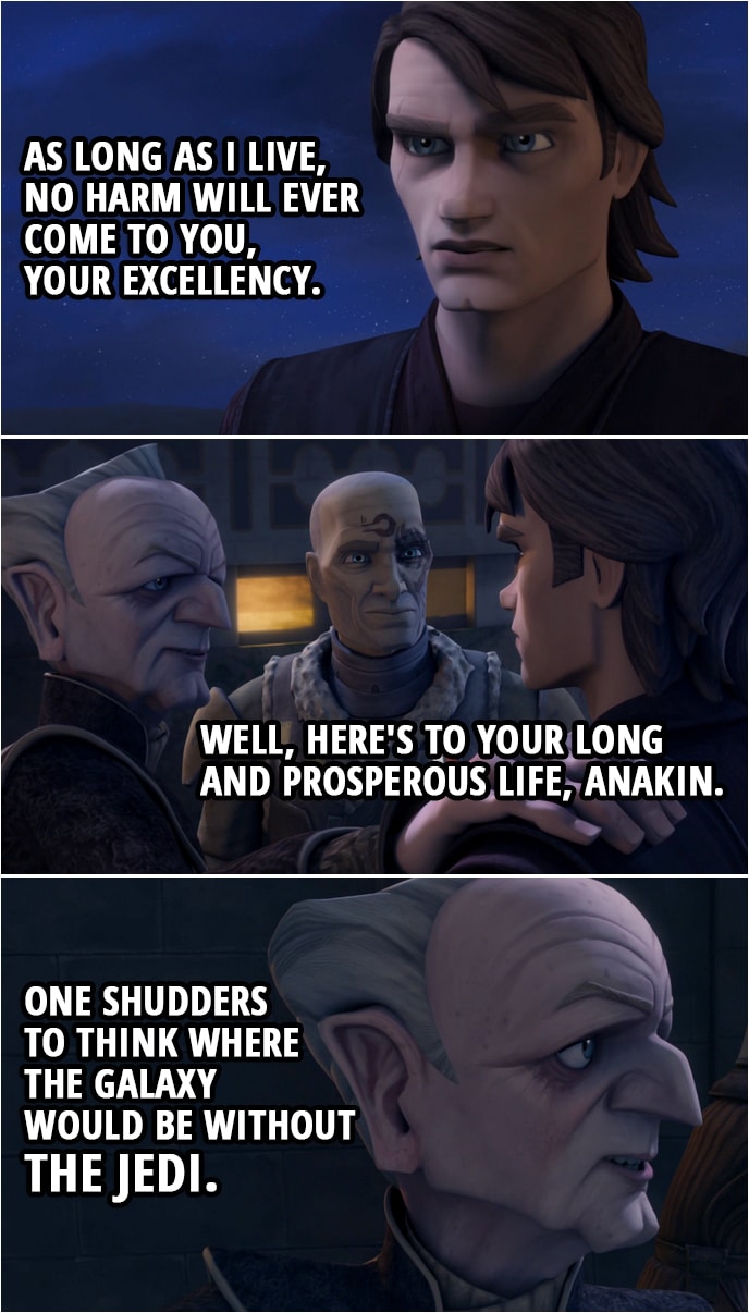Quote from Star Wars: The Clone Wars 4x18 | Padmé Amidala: Chancellor, are you all right? Chancellor Palpatine: Yes, thanks again to the heroics of the Jedi. That's the second time today. Obi-Wan Kenobi: We specialize in heroics, Chancellor. Anakin Skywalker: As long as I live, no harm will ever come to you, Your Excellency. Chancellor Palpatine: Hmm. Well, here's to your long and prosperous life, Anakin. One shudders to think where the galaxy would be without the Jedi.