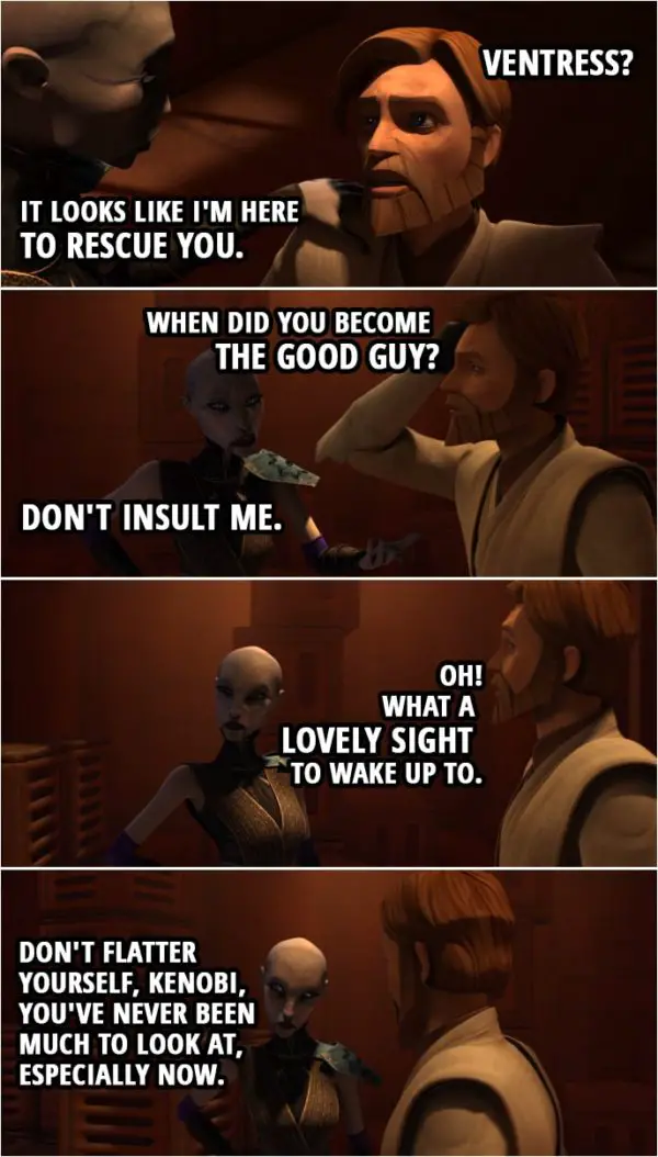 Quote from Star Wars: The Clone Wars 4x22 | Asajj Ventress: Kenobi, don't tell me someone's finally knocked the fight out of you. Wake up! Obi-Wan Kenobi: Ventress? Asajj Ventress: It looks like I'm here to rescue you. Obi-Wan Kenobi: When did you become the good guy? Asajj Ventress: Don't insult me. Obi-Wan Kenobi: Oh! What a lovely sight to wake up to. Asajj Ventress: Don't flatter yourself, Kenobi, you've never been much to look at, especially now.
