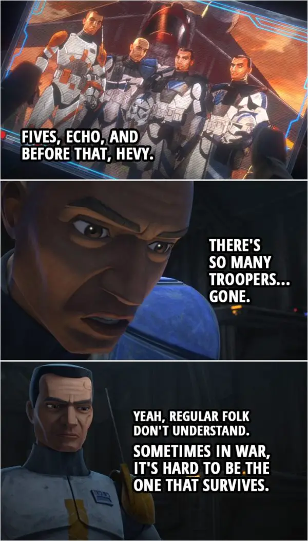 Quote from Star Wars: The Clone Wars 7x01 | Captain Rex: Fives, Echo, and before that, Hevy. There's so many troopers... gone. Commander Cody: Yeah, regular folk don't understand. Sometimes in war, it's hard to be the one that survives. Captain Rex: That's what I'm worried about.