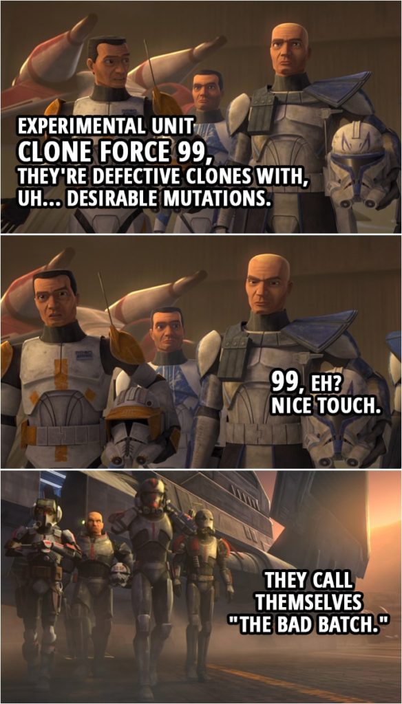 Quote from Star Wars: The Clone Wars 7x01 | Commander Cody: Experimental unit Clone Force 99, they're defective clones with, uh... desirable mutations. Captain Rex: 99, eh? Nice touch. Commander Cody: They call themselves "The Bad Batch."