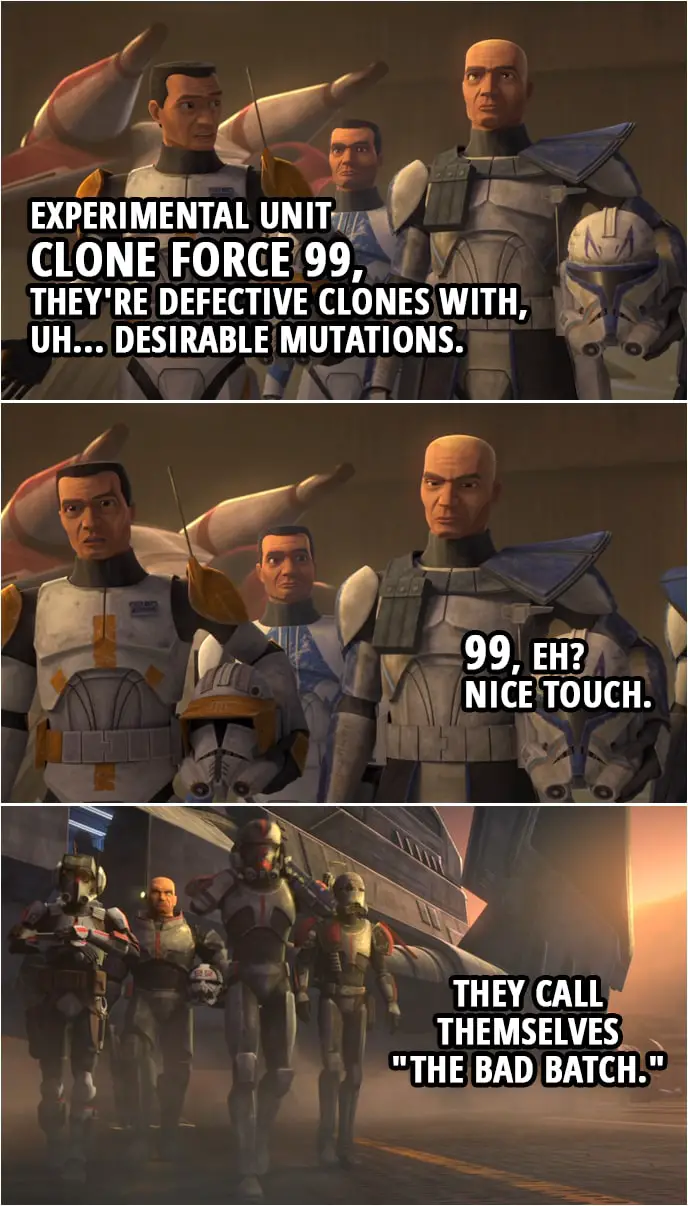Quote from Star Wars: The Clone Wars 7x01 | Commander Cody: Experimental unit Clone Force 99, they're defective clones with, uh... desirable mutations. Captain Rex: 99, eh? Nice touch. Commander Cody: They call themselves "The Bad Batch."