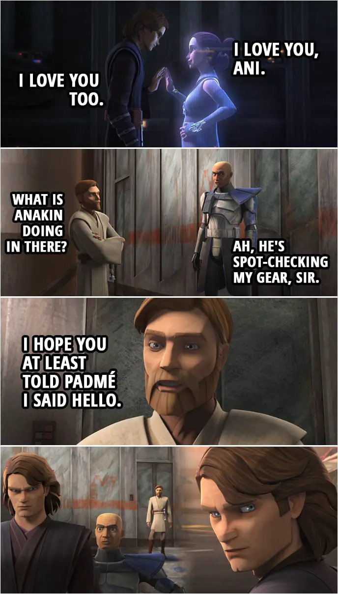 Quote from Star Wars: The Clone Wars 7x02 | (Padmé and Anakin speak through Hologram...) Padmé Amidala: I love you, Ani. Anakin Skywalker: I love you too. (Meanwhile outside...) Obi-Wan Kenobi: What is Anakin doing in there? Captain Rex: Ah, he's spot-checking my gear, sir. (After Anakin comes out...) Obi-Wan Kenobi: I hope you at least told Padmé I said hello.