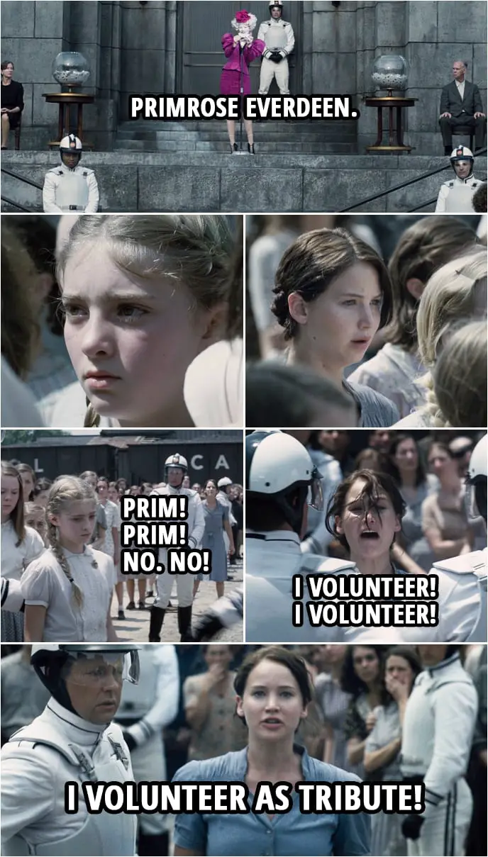 Quote from The Hunger Games (2012) | Effie Trinket: As usual, ladies first. Primrose Everdeen. Where are you, dear? Come on up. Well, come on up. Katniss Everdeen: Prim! Prim! No. No! I volunteer! I volunteer! I volunteer as Tribute! Effie Trinket: I believe we have a volunteer, Mr. Mayor... Katniss Everdeen: Prim, you need to get out of here. You need to get out of here.