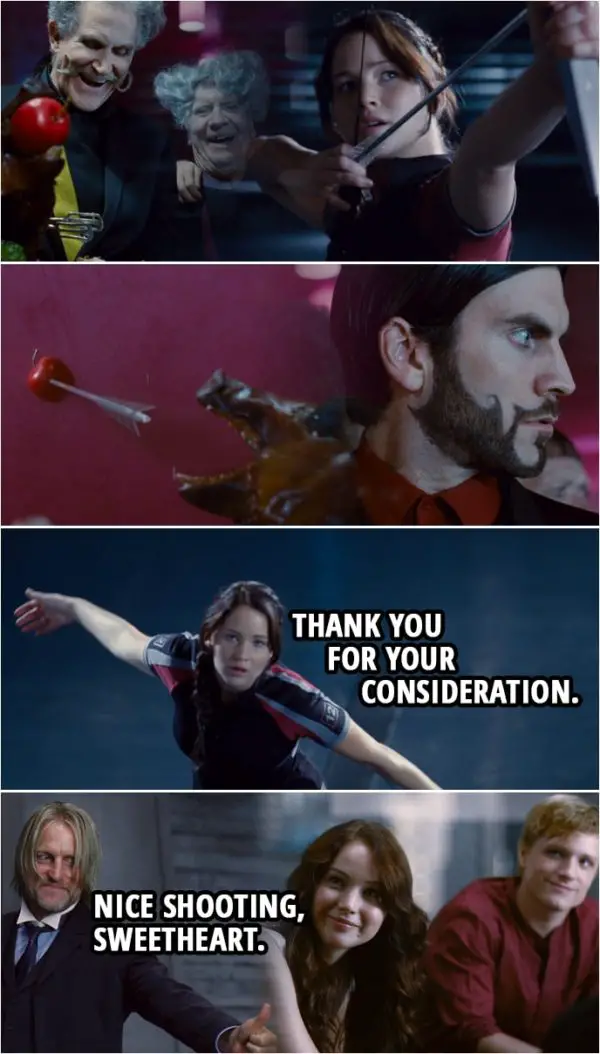Quote from The Hunger Games (2012) | (Katniss shoots an apple on the food table in gallery...) Katniss Everdeen: Thank you for your consideration. (A bit later, Haymitch comes to the room...) Effie Trinket: Well, finally! I hope you noticed we have a serious situation. (Haymitch gives Katniss a thumbs up) Haymitch Abernarthy: Nice shooting, sweetheart. What did they do when you shot the apple? Katniss Everdeen: Well, they looked pretty startled. Haymitch Abernarthy: Oh, yeah. Now, what did you say? "Thanks for..." Katniss Everdeen: Thanks for your consideration. Haymitch Abernarthy: "...your consideration." Genius! Genius. Effie Trinket: I don't think we're gonna find this funny if the Gamemakers decide to take it out... Haymitch Abernarthy: On who? On her? On him? I think they already have. Loosen your corset, have a drink. I would have given anything to see it.