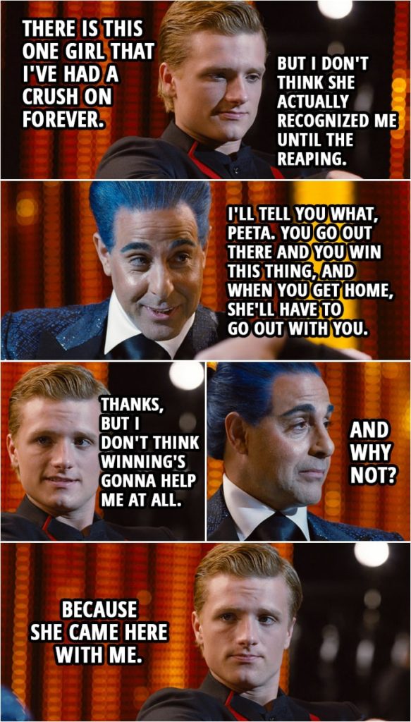 Quote from The Hunger Games (2012) | Peeta Mellark: Well, there... There is this one girl that I've had a crush on forever. But I don't think she actually recognized me until the Reaping. Caesar Flickerman: Well, I'll tell you what, Peeta. You go out there and you win this thing, and when you get home, she'll have to go out with you. Right, folks? Peeta Mellark: Thanks, but I don't think winning's gonna help me at all. Caesar Flickerman: And why not? Peeta Mellark: Because she came here with me.