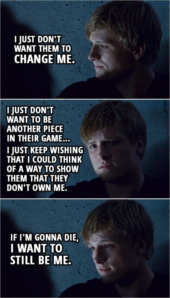 Quote from The Hunger Games (2012) | Peeta Mellark: I just don't want them to change me. Katniss Everdeen: How would they change you? Peeta Mellark: I don't know. They'd turn me into something I'm not. I just don't want to be another piece in their game, you know? Katniss Everdeen: You mean you won't kill anyone? Peeta Mellark: No. I mean, I'm sure I would, just like anybody else when the time came, but I just keep wishing that I could think of a way to show them that they don't own me. If I'm gonna die, I want to still be me.