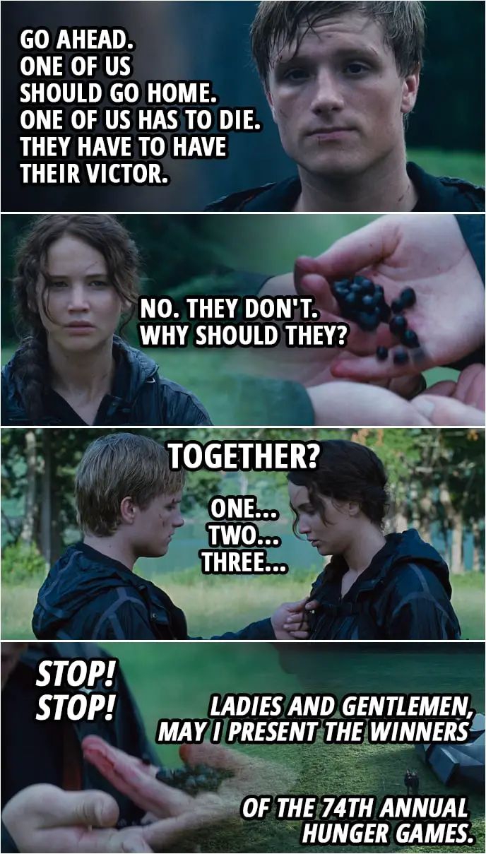 Quote from The Hunger Games (2012) | Peeta Mellark: Go ahead. One of us should go home. One of us has to die. They have to have their Victor. Katniss Everdeen: No. They don't. Why should they? (Katniss takes out Nightlock berries...) Peeta Mellark: No! Katniss Everdeen: Trust me. Trust me. (Katniss gives half the berries to Peeta) Peeta Mellark: Together? Katniss Everdeen: Together. Peeta Mellark: Okay. One... Katniss Everdeen: Two... Peeta Mellark: Three. Seneca Crane (Announcement): Stop! Stop! Ladies and gentlemen, may I present the winners of the 74th Annual Hunger Games.