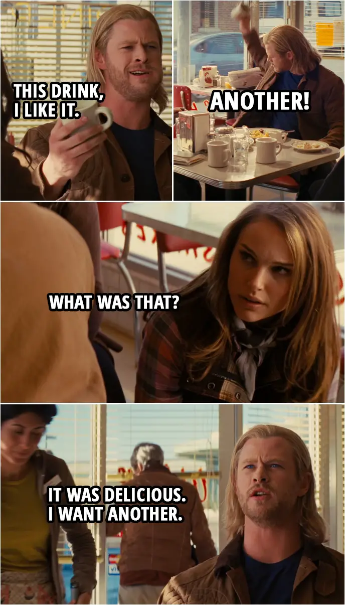 Quote from Thor (2011) | (Thor is drinking from a mug...) Thor: This drink, I like it. Darcy Lewis: I know. It's great, right? Thor: Another! (smashes the mug) Jane Foster: Sorry, Izzy. Little accident. What was that? Thor: It was delicious. I want another. Jane Foster: Well, you could have just said so. Thor: I just did. Jane Foster: No, I mean, ask nicely. Thor: I meant no disrespect. Jane Foster: All right. Well, no more smashing.
