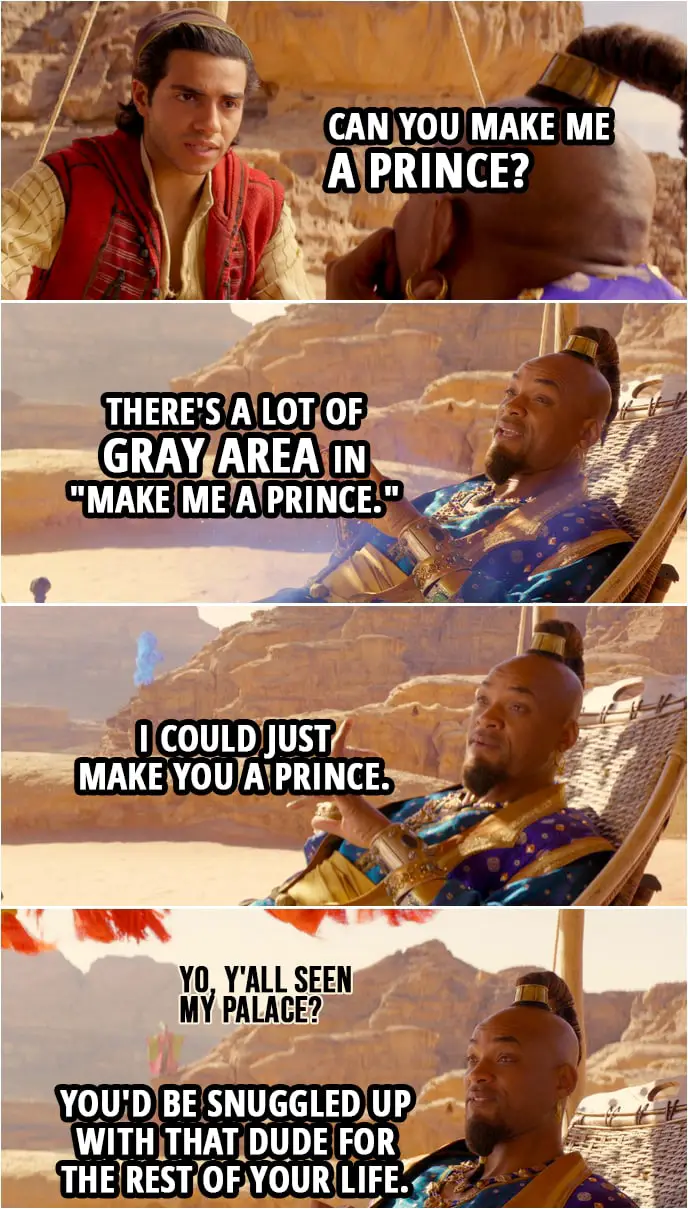 Quote from Aladdin (2019) | Aladdin: Hey! Can you make me a prince? Genie: There's a lot of gray area in "make me a prince." I could just make you a prince. (makes a prince appear...) Aladdin: Oh, no. Genie: Right. You'd be snuggled up with that dude for the rest of your life. The Prince: Yo, y'all seen my palace?