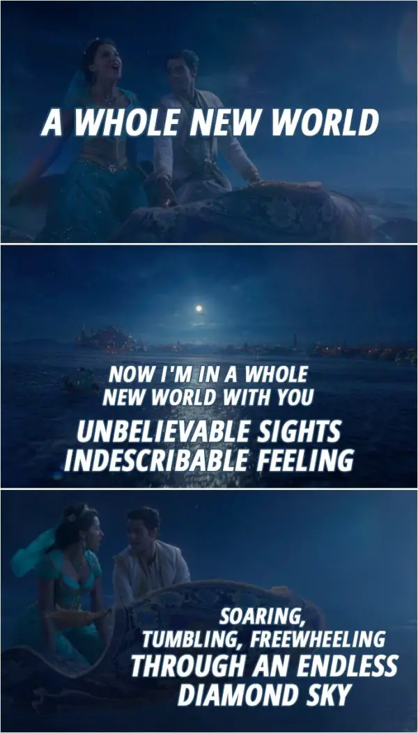 Quote from Aladdin (2019) | Aladdin & Jasmine: Now I'm in a whole new world with you Unbelievable sights Indescribable feeling Soaring, tumbling, freewheeling Through an endless diamond sky (Song: A Whole New World)