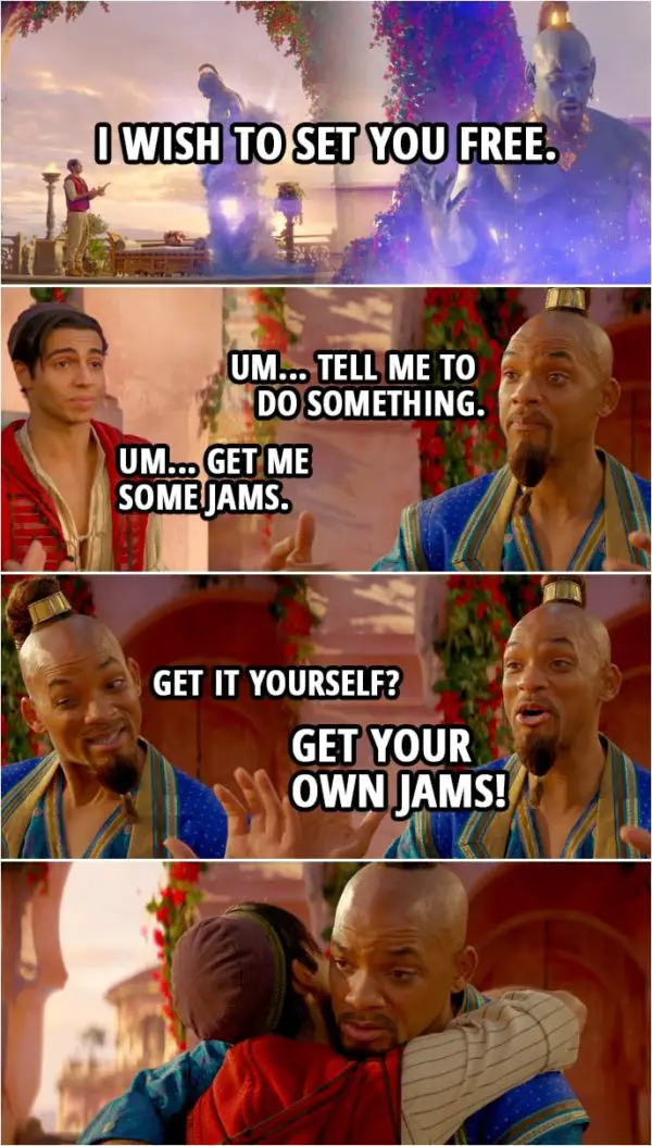 Quote from Aladdin (2019) | Aladdin: I wish to set you free. Genie: What? Whoa. What? Oh! Wait. Wait, am I...? Wait, wait, wait. Um... Tell me to do something. Aladdin: Um... Get me some jams. Genie: Get it yourself? Get your own jams!