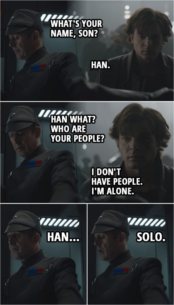Quote from Solo: A Star Wars Story (2018) | (Han is running away, sees an opportunity to hide as a recruit for the Imperial army and goes to sign in...) Imperial officer: What's your name, son? Han Solo: Han. Imperial officer: Han what? Who are your people? Han Solo: I don't have people. I'm alone. Imperial officer: Han... Solo.