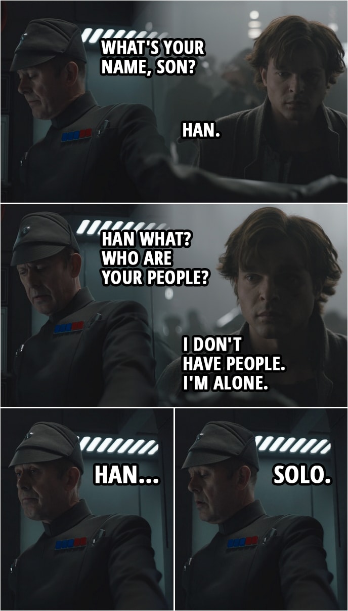 Quote from Solo: A Star Wars Story (2018) | (Han is running away, sees an opportunity to hide as a recruit for the Imperial army and goes to sign in...) Imperial officer: What's your name, son? Han Solo: Han. Imperial officer: Han what? Who are your people? Han Solo: I don't have people. I'm alone. Imperial officer: Han... Solo.