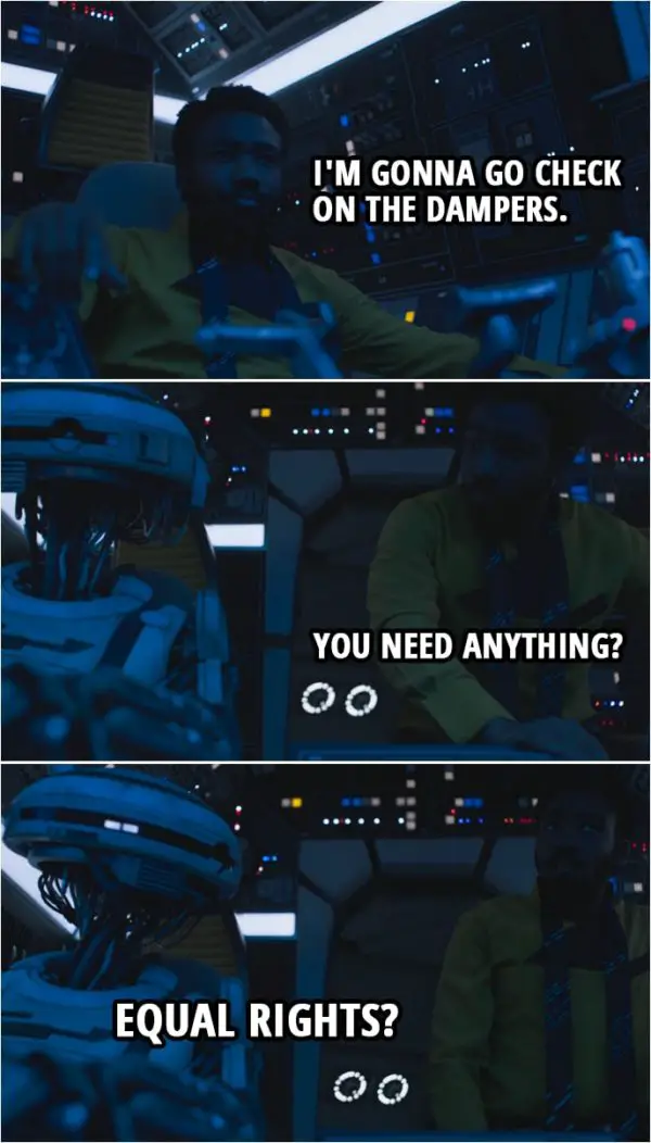Quote from Solo: A Star Wars Story (2018) | Lando Calrissian: I'm gonna go check on the dampers. You need anything? L3-37: Equal rights?