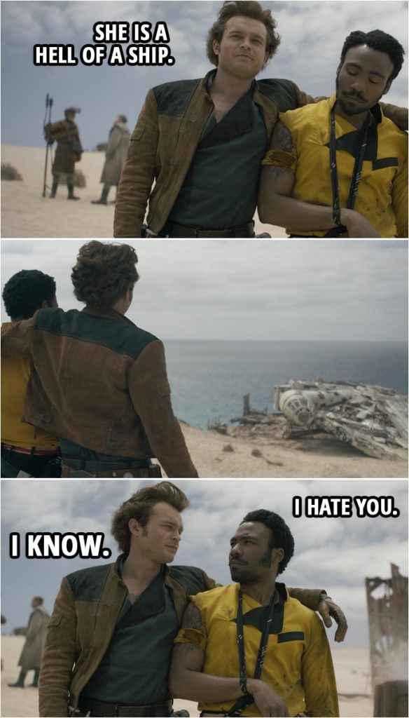 Quote from Solo: A Star Wars Story (2018) | Han Solo: She is a hell of a ship. Lando Calrissian: I hate you. Han Solo: I know.