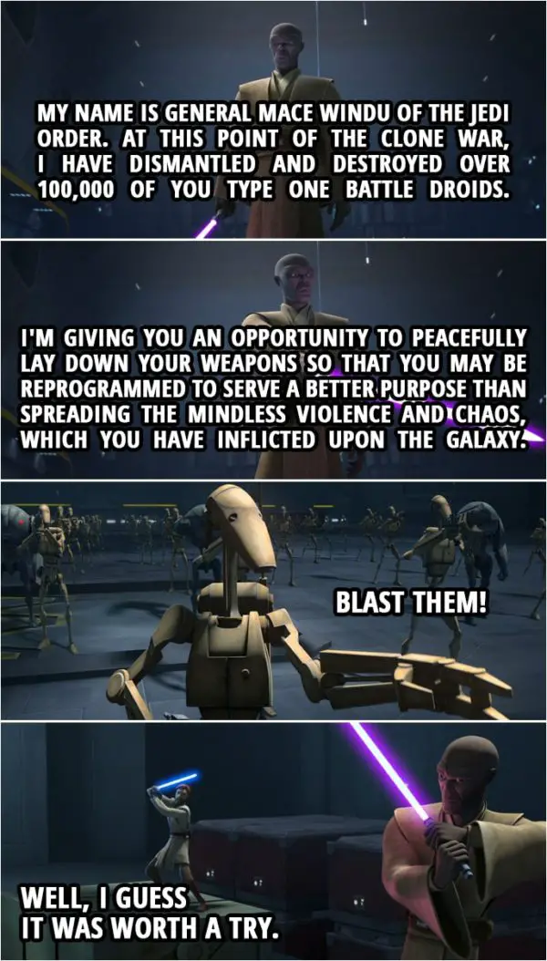 Quote from Star Wars: The Clone Wars 7x04 | Mace Windu: My name is General Mace Windu of the Jedi Order. At this point of the Clone War, I have dismantled and destroyed over 100,000 of you type one battle droids. I'm giving you an opportunity to peacefully lay down your weapons so that you may be reprogrammed to serve a better purpose than spreading the mindless violence and chaos, which you have inflicted upon the galaxy. Battle Droid: Blast them! Obi-Wan Kenobi: Well, I guess it was worth a try.