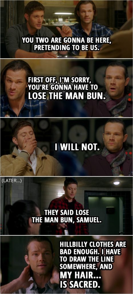 Quote from Supernatural 15x13 | Dean Winchester: So you two are gonna be here, pretending to be us. Alternate!Dean: And how do we do that? Sam Winchester: Well, first off, I'm sorry, you're gonna have to lose the man bun. Alternate!Dean: Mm. Alternate!Sam: I will not. (Later...) Alternate!Dean: They said lose the man bun, Samuel. Alternate!Sam: Look, hillbilly clothes are bad enough. I have to draw the line somewhere, and my hair... is sacred.