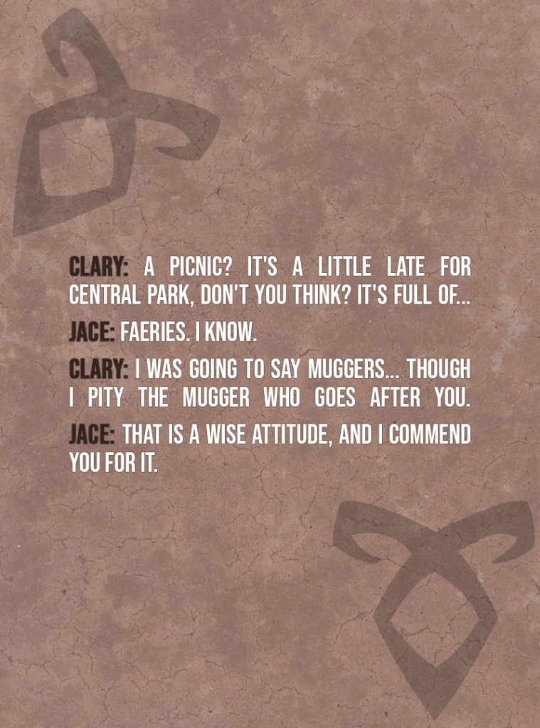 Quote from The Mortal Instruments: City of Bones | Clary Fairchild: A picnic? It's a little late for Central Park, don't you think? It's full of... Jace Herondale: Faeries. I know. Clary Fairchild: I was going to say muggers... Though I pity the mugger who goes after you. Jace Herondale: That is a wise attitude, and I commend you for it.