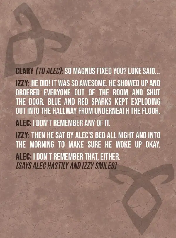 Quote from The Mortal Instruments: City of Bones | Clary Fairchild (to Alec): So Magnus fixed you? Luke said... Izzy Lightwood: He did! It was so awesome. He showed up and ordered everyone out of the room and shut the door. Blue and red sparks kept exploding out into the hallway from underneath the floor. Alec Lightwood: I don't remember any of it. Izzy Lightwood: Then he sat by Alec's bed all night and into the morning to make sure he woke up okay. Alec Lightwood: I don't remember that, either. (Says Alec hastily and Izzy smiles)