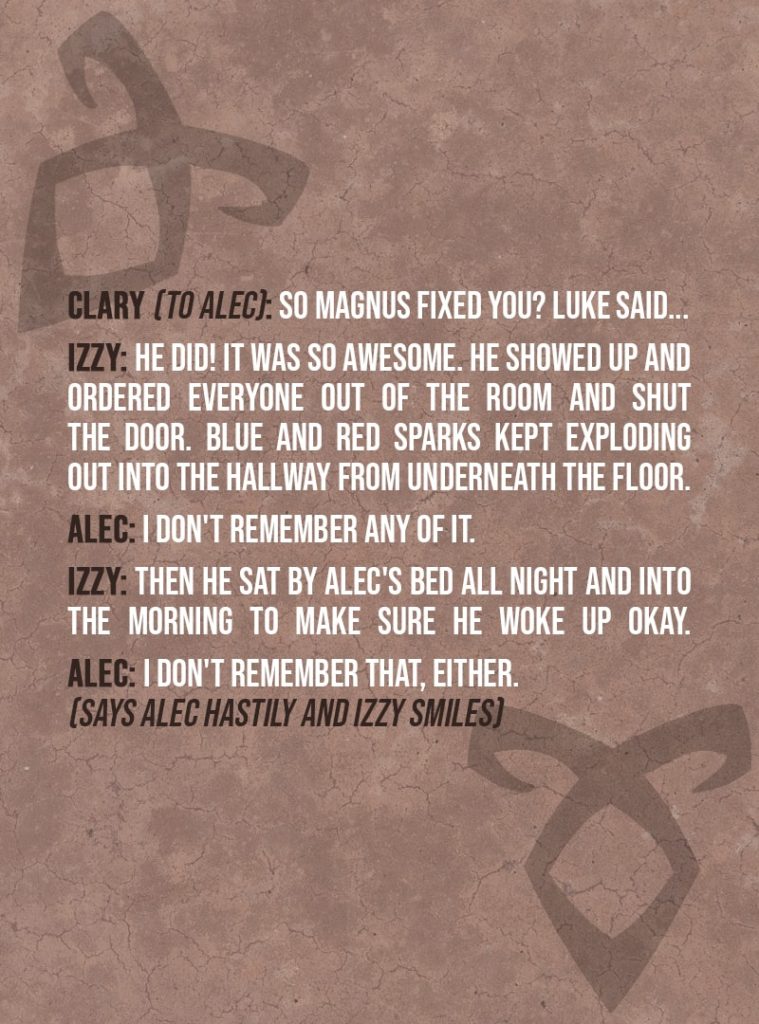 Quote from The Mortal Instruments: City of Bones | Clary Fairchild (to Alec): So Magnus fixed you? Luke said... Izzy Lightwood: He did! It was so awesome. He showed up and ordered everyone out of the room and shut the door. Blue and red sparks kept exploding out into the hallway from underneath the floor. Alec Lightwood: I don't remember any of it. Izzy Lightwood: Then he sat by Alec's bed all night and into the morning to make sure he woke up okay. Alec Lightwood: I don't remember that, either. (Says Alec hastily and Izzy smiles)