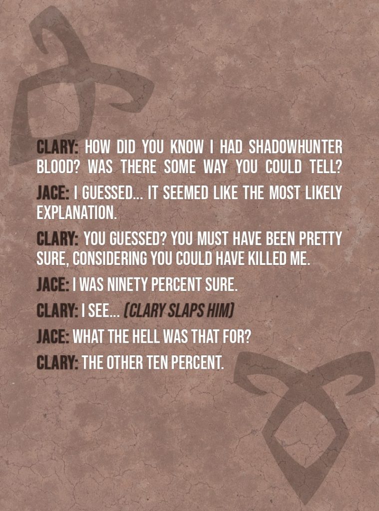 Quote from The Mortal Instruments: City of Bones | Clary Fairchild: How did you know I had Shadowhunter blood? Was there some way you could tell? Jace Herondale: I guessed... It seemed like the most likely explanation. Clary Fairchild: You guessed? You must have been pretty sure, considering you could have killed me. Jace Herondale: I was ninety percent sure. Clary Fairchild: I see... (Clary slaps him) Jace Herondale: What the hell was that for? Clary Fairchild: The other ten percent.
