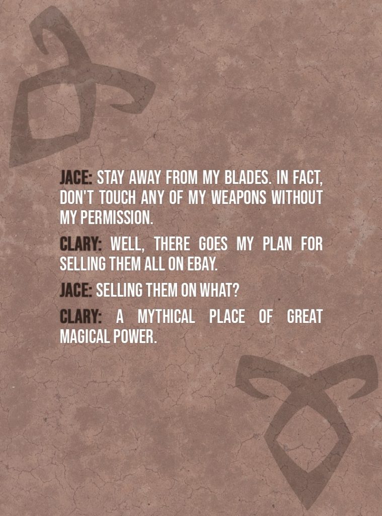Quote from The Mortal Instruments: City of Bones | Jace Herondale: Stay away from my blades. In fact, don't touch any of my weapons without my permission. Clary Fairchild: Well, there goes my plan for selling them all on eBay. Jace Herondale: Selling them on what? Clary Fairchild: A mythical place of great magical power.