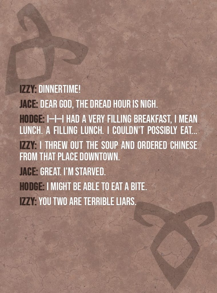 Quote from The Mortal Instruments: City of Bones | Izzy Lightwood: Dinnertime! Sorry if I'm interrupting. Jace Herondale: Dear God, the dread hour is nigh. Hodge Starkweather: I—I—I had a very filling breakfast, I mean lunch. A filling lunch. I couldn't possibly eat... Izzy Lightwood: I threw out the soup and ordered Chinese from that place downtown. Jace Herondale: Great. I'm starved. Hodge Starkweather: I might be able to eat a bite. Izzy Lightwood: You two are terrible liars.