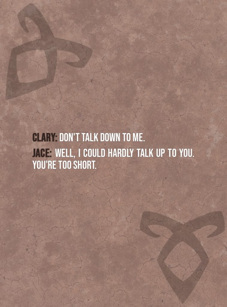 Quote from The Mortal Instruments: City of Bones | Clary Fairchild: Don't talk down to me. Jace Herondale: Well, I could hardly talk up to you. You're too short.